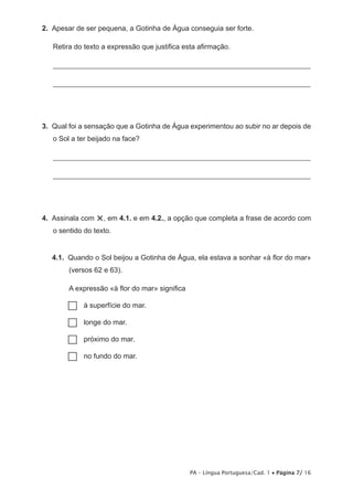 2.  Apesar de ser pequena, a Gotinha de Água conseguia ser forte.

   Retira do texto a expressão que justifica esta afirmação.

   _______________________________________________________________________

   _______________________________________________________________________




3.  Qual foi a sensação que a Gotinha de Água experimentou ao subir no ar depois de
   o Sol a ter beijado na face?

   _______________________________________________________________________

   _______________________________________________________________________




4.  Assinala com   ×, em 4.1. e em 4.2., a opção que completa a frase de acordo com
   o sentido do texto.


   4.1.  Quando o Sol beijou a Gotinha de Água, ela estava a sonhar «à flor do mar»
        (versos 62 e 63).

        A expressão «à flor do mar» significa

       ……superfície do mar.
         à

       …… do mar.
         longe

       ……próximo do mar.

       …… fundo do mar.
         no




                                                PA – Língua Portuguesa/Cad. 1 • Página 7/ 16
 