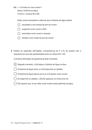 4.2.  «– Cá estou eu nas nuvens! –
         disse a Gotinha de Água.
         E sorriu.» (versos 84 a 86)


         Estes versos transmitem a ideia de que a Gotinha de Água estava

         ……assustada e com pressa de sair da nuvem.

         ……suspensa numa nuvem e feliz.

         ……escondida numa nuvem e receosa.

         ……perdida e com medo de cair da nuvem.




5.  Ordena as seguintes afirmações, numerando-as de 1 a 5, de acordo com a
   sequência em que são apresentadas entre os versos 64 e 102.

   A primeira afirmação da sequência já está numerada.

     1   Naquele momento, o Sol beijou a Gotinha de Água na face.

          A Gotinha de Água sorriu e o Sol beijou-lhe os cabelos.

          A Gotinha de Água elevou-se no ar e foi poisar numa nuvem.

          Ao beijar-lhe os cabelos, o Sol fez aparecer um lindo arco-íris.

          Ela reparou que, à sua volta, havia muitas outras gotinhas de água.




PA – Língua Portuguesa/Cad. 1 • Página 8/ 16
 