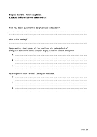 Lectura​​article​​sobre​​sostenibilitat
Projecte​ ​d’àmbits​ ​-​ ​Tenim​ ​uns​ ​plànols
Lectura​​article​​sobre​​sostenibilitat
Com​​heu​​decidit​​quin​​membre​​del​​grup​​llegia​​cada​​article?
…………………………………………………………………………………………………………
…………………………………………………………………………………………………………
Quin​​article​​has​​llegit?
…………………………………………………………………………………………………………
Segons​​el​​teu​​criteri,​​quines​​són​​les​​tres​​idees​​principals​​de​​l’article?
Si​​haguessis​​de​​resumir-lo​​als​​teus​​companys​​de​​grup,​​quines​​tres​​coses​​els​​diries​​primer.
1 …………………………………………………………………………………………………
…………………………………………………………………………………………………
2 …………………………………………………………………………………………………
…………………………………………………………………………………………………
3 …………………………………………………………………………………………………
…………………………………………………………………………………………………
Què​​en​​penses​​tu​​de​​l’article?​​Destaquen​​tres​​idees.
1 …………………………………………………………………………………………………
…………………………………………………………………………………………………
2 …………………………………………………………………………………………………
…………………………………………………………………………………………………
3 …………………………………………………………………………………………………
…………………………………………………………………………………………………
14​ ​de​ ​23
 