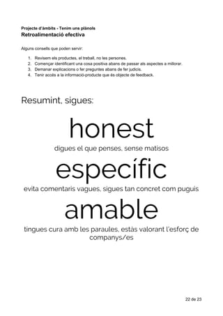 Retroalimentació​​efectiva
Projecte​ ​d’àmbits​ ​-​ ​Tenim​ ​uns​ ​plànols
Retroalimentació​​efectiva
Alguns​ ​consells​ ​que​ ​poden​ ​servir:
1. Revisem​ ​els​ ​productes,​ ​el​ ​treball,​ ​no​ ​les​ ​persones.
2. Començar​ ​identificant​ ​una​ ​cosa​ ​positiva​ ​abans​ ​de​ ​passar​ ​als​ ​aspectes​ ​a​ ​millorar.
3. Demanar​ ​explicacions​ ​o​ ​fer​ ​preguntes​ ​abans​ ​de​ ​fer​ ​judicis.
4. Tenir​ ​accés​ ​a​ ​la​ ​informació-producte​ ​que​ ​és​ ​objecte​ ​de​ ​feedback.
Resumint,​​sigues: 
honest digues​​el​​que​​penses,​​sense​​matisos 
específic evita​​comentaris​​vagues,​​sigues​​tan​​concret​​com​​puguis 
amable tingues​​cura​​amb​​les​​paraules,​​estàs​​valorant​​l’esforç​​de 
companys/es 
22​ ​de​ ​23
 