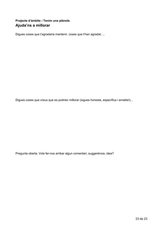 Ajuda’ns​​a​​millorar
Projecte​ ​d’àmbits​ ​-​ ​Tenim​ ​uns​ ​plànols
Ajuda’ns​​a​​millorar
Digues​ ​coses​ ​que​ ​t’agradaria​ ​mantenir,​ ​coses​ ​que​ ​t’han​ ​agradat….
Digues​ ​coses​ ​que​ ​creus​ ​que​ ​es​ ​podrien​ ​millorar​ ​(sigues​ ​honesta,​ ​específica​ ​i​ ​amable!)...
Pregunta​ ​oberta.​ ​Vols​ ​fer-nos​ ​arribar​ ​algun​ ​comentari,​ ​suggerència,​ ​idea?
23​ ​de​ ​23
 
