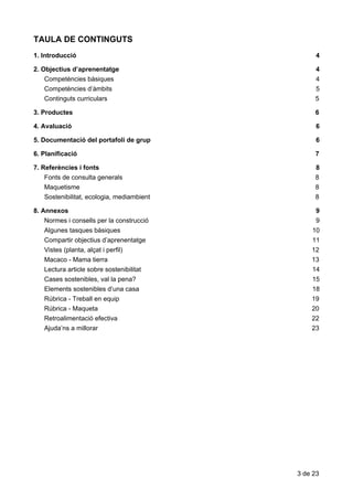 TAULA​​DE​​CONTINGUTS
1.​ ​Introducció 4
2.​ ​Objectius​ ​d’aprenentatge 4
Competències​ ​bàsiques 4
Competències​ ​d’àmbits 5
Continguts​ ​curriculars 5
3.​ ​Productes 6
4.​ ​Avaluació 6
5.​ ​Documentació​ ​del​ ​portafoli​ ​de​ ​grup 6
6.​ ​Planificació 7
7.​ ​Referències​ ​i​ ​fonts 8
Fonts​ ​de​ ​consulta​ ​generals 8
Maquetisme 8
Sostenibilitat,​ ​ecologia,​ ​mediambient 8
8.​ ​Annexos 9
Normes​ ​i​ ​consells​ ​per​ ​la​ ​construcció 9
Algunes​ ​tasques​ ​bàsiques 10
Compartir​ ​objectius​ ​d’aprenentatge 11
Vistes​ ​(planta,​ ​alçat​ ​i​ ​perfil) 12
Macaco​ ​-​ ​Mama​ ​tierra 13
Lectura​ ​article​ ​sobre​ ​sostenibilitat 14
Cases​ ​sostenibles,​ ​val​ ​la​ ​pena? 15
Elements​ ​sostenibles​ ​d’una​ ​casa 18
Rúbrica​ ​-​ ​Treball​ ​en​ ​equip 19
Rúbrica​ ​-​ ​Maqueta 20
Retroalimentació​ ​efectiva 22
Ajuda’ns​ ​a​ ​millorar 23
3​ ​de​ ​23
 