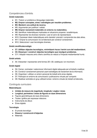 Competències​​d’àmbits
Àmbit​ ​matemàtic
● M1.​ ​Traduir​ ​un​ ​problema​ ​a​ ​llenguatge​ ​matemàtic.
● M2.​ ​Emprar​ ​conceptes,​ ​eines​ ​i​ ​estratègies​ ​per​ ​resoldre​ ​problemes.
● M3.​ ​Mantenir​ ​una​ ​actitud​ ​de​ ​recerca.
● M5.​ ​Argumentar​ ​per​ ​justificar​ ​i​ ​validar.
● M6.​ ​Emprar​ ​raonament​ ​matemàtic​ ​en​ ​entorns​ ​no​ ​matemàtics.
● M8.​ ​Identificar​ ​matemàtiques​ ​implicades​ ​en​ ​situacions​ ​properes​ ​i​ ​acadèmiques.
● M9.​ ​Representar​ ​de​ ​diverses​ ​maneres​ ​i​ ​usar​ ​el​ ​canvi​ ​de​ ​representació.
● M10.​ ​Expressar​ ​idees​ ​matemàtiques​ ​amb​ ​claredat​ ​i​ ​precisió​ ​i​ ​comprendre​ ​les​ ​dels​ ​altres.
● M11.​ ​Emprar​ ​la​ ​comunicació​ ​i​ ​la​ ​col·laboració​ ​per​ ​construir​ ​coneixement.
● M12.​ ​Seleccionar​ ​i​ ​usar​ ​tecnologies​ ​diverses.
Àmbit​ ​cientificotecnològic
● C7.​ ​Utilitzar​ ​objectes​ ​tecnològics,​ ​minimitzant​ ​riscos​ ​i​ ​tenint​ ​cura​ ​del​ ​mediambient.
● C9.​ ​Dissenyar​ ​i​ ​construir​ ​objectes​ ​tecnològics​ ​que​ ​resolguin​ ​problemes.
● C11.​ ​Adoptar​ ​mesures​ ​amb​ ​criteris​ ​científics​ ​en​ ​relació​ ​a​ ​l'impacte​ ​mediambental​ ​humà.
Àmbit​ ​artístic
● A4.​ ​Interpretar​ ​i​ ​representar​ ​amb​ ​formes​ ​2D​ ​i​ ​3D,​ ​estàtiques​ ​i​ ​en​ ​moviment.
Àmbit​ ​digital
● D4.​ ​Cercar,​ ​contrastar​ ​i​ ​seleccionar​ ​informació​ ​digital​ ​adequada​ ​per​ ​al​ ​treball​ ​a​ ​realitzar.
● D5.​ ​Construir​ ​coneixement​ ​personal​ ​usant​ ​estratègies​ ​de​ ​tractament​ ​de​ ​la​ ​informació.
● D6.​ ​Organitzar​ ​i​ ​utilitzar​ ​un​ ​entorn​ ​personal​ ​de​ ​treball​ ​amb​ ​eines​ ​digitals.
● D7.​ ​Participar​ ​en​ ​entorns​ ​de​ ​comunicació​ ​i​ ​publicacions​ ​virtuals​ ​per​ ​compartir.
● D8.​ ​Realitzar​ ​activitats​ ​en​ ​grup​ ​utilitzant​ ​eines​ ​i​ ​entorns​ ​virtuals​ ​de​ ​treball​ ​col·laboratiu.
Continguts​​curriculars
Matemàtiques
● Unitats​ ​de​ ​mesura​ ​de​ ​magnituds,​ ​longituds​ ​i​ ​angles​ ​i​ ​àrees
● Longitud,​ ​perímetres​ ​i​ ​àrees​ ​de​ ​figures​ ​en​ ​dues​ ​dimensions
● Figures​ ​geomètriques​ ​de​ ​dues​ ​dimensions
● Taules​ ​i​ ​gràfics​ ​per​ ​expressar​ ​relacions
● Instruments​ ​de​ ​dibuix
● Eines​ ​digitals
Tecnologia
● El​ ​procés​ ​tecnològic
● Disseny​ ​i​ ​construcció​ ​d'objectes
● Materials
5​ ​de​ ​23
 