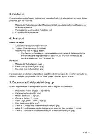 3.​​Productes
En​ ​acabar​ ​el​ ​projecte​ ​s’hauran​ ​de​ ​lliurar​ ​dos​ ​productes​ ​finals,​ ​tots​ ​ells​ ​realitzats​ ​en​ ​grups​ ​de​ ​tres
persones.​ ​Són​ ​els​ ​següents:
● Maqueta​ ​de​ ​l’habitatge​ ​reproduint​ ​fidedignament​ ​els​ ​plànols​ ​i​ ​amb​ ​les​ ​modificacions​ ​per
fer-lo​ ​més​ ​sostenible
● Pressupost​ ​de​ ​construcció​ ​de​ ​l’habitatge​ ​real
● Exhibició​ ​pública​ ​del​ ​resultat
4.​​Avaluació
Procés​ ​de​ ​treball
● Autoavaluació​ ​i​ ​coavaluació​ ​(individual)
● Tasques​ ​(Khan​ ​academy)​ ​(individual)
● Observació​ ​d’aula​ ​de​ ​l’equip​ ​docent.
○ Ens​ ​fixarem​ ​en​ ​l’autonomia​ ​i​ ​iniciativa​ ​del​ ​grup​ ​i​ ​de​ ​cadascú,​ ​de​ ​la​ ​capacitat​ ​de
buscar​ ​solucions​ ​als​ ​problemes​ ​que​ ​sorgeixin,​ ​de​ ​proposar​ ​alternatives,​ ​de
demanar​ ​ajuda​ ​quan​ ​sigui​ ​necessari,​ ​etc
Productes
● Maqueta​ ​de​ ​l’habitatge​ ​(en​ ​grup)
● Pressupost​ ​de​ ​l’habitatge​ ​(en​ ​grup)
● Exposició​ ​final​ ​(individual​ ​i​ ​en​ ​grup)
L’avaluació​ ​dels​ ​productes​ ​i​ ​del​ ​procés​ ​de​ ​treball​ ​tindrà​ ​el​ ​mateix​ ​pes.​ ​És​ ​important​ ​consultar​ ​les
diferents​ ​rúbriques​ ​per​ ​poder-se​ ​orientar​ ​sobre​ ​què​ ​és​ ​important​ ​a​ ​cada​ ​apartat.
5.​​Documentació​​del​​portafoli​​de​​grup
A​ ​l’inici​ ​de​ ​projecte​ ​se​ ​us​ ​entregarà​ ​un​ ​portafoli​ ​amb​ ​la​ ​següent​ ​documentació:
● Document​ ​d’inici​ ​de​ ​projecte​ ​(1​ ​x​ ​persona)
● Carta​ ​per​ ​les​ ​famílies​ ​(3​ ​x​ ​grup)
● Decisió​ ​de​ ​la​ ​casa​ ​(1​ ​x​ ​grup)
● Contracte​ ​de​ ​grup​ ​(1​ ​x​ ​grup)
● Vistes​ ​(alçat,​ ​planta​ ​i​ ​perfil)​ ​(3​ ​x​ ​grup)
● Diari​ ​de​ ​seguiment​ ​(1​ ​x​ ​grup)
● Article​ ​1​ ​-​ ​La​ ​casa​ ​más​ ​sostenible​ ​del​ ​mundo​ ​(1​ ​x​ ​grup)
● Article​ ​2​ ​-​ ​Les​ ​bosses​ ​de​ ​plàstic​ ​dels​ ​comerços​ ​tenen​ ​els​ ​dies​ ​comptats​ ​(1​ ​x​ ​grup)
● Article​ ​3​ ​-​ ​5​ ​artistas​ ​de​ ​la​ ​concienciación​ ​por​ ​el​ ​medio​ ​ambiente​ ​(1​ ​x​ ​grup)
6​ ​de​ ​23
 