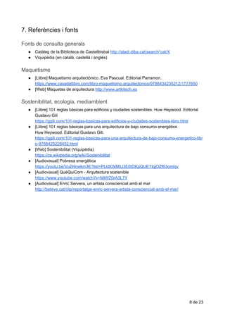 7.​​Referències​​i​​fonts
Fonts​​de​​consulta​​generals
● Catàleg​ ​de​ ​la​ ​Biblioteca​ ​de​ ​Castellbisbal​ ​​http://aladi.diba.cat/search*cat/X
● Viquipèdia​ ​(en​ ​català,​ ​castellà​ ​i​ ​anglès)
Maquetisme
● [Llibre]​ ​Maquetismo​ ​arquitectónico.​ ​Eva​ ​Pascual.​ ​Editorial​ ​Parramon.
https://www.casadellibro.com/libro-maquetismo-arquitectonico/9788434235212/1777650
● [Web]​ ​Maquetas​ ​de​ ​arquitectura​ ​​http://www.artkitech.es
Sostenibilitat,​​ecologia,​​mediambient
● [Llibre]​ ​101​ ​reglas​ ​básicas​ ​para​ ​edificios​ ​y​ ​ciudades​ ​sostenibles.​ ​Huw​ ​Heywood.​ ​Editorial
Gustavo​ ​Gili
https://ggili.com/101-reglas-basicas-para-edificios-y-ciudades-sostenibles-libro.html
● [Llibre]​ ​101​ ​reglas​ ​básicas​ ​para​ ​una​ ​arquitectura​ ​de​ ​bajo​ ​consumo​ ​energético
Huw​ ​Heywood.​ ​Editorial​ ​Gustavo​ ​Gili.
https://ggili.com/101-reglas-basicas-para-una-arquitectura-de-bajo-consumo-energetico-libr
o-9788425228452.html
● [Web]​ ​Sostenibilitat​ ​(Viquipèdia)
https://ca.wikipedia.org/wiki/Sostenibilitat
● [Audiovisual]​ ​Pobresa​ ​energètica
https://youtu.be/Vu2l4nwkm3E?list=PLktlOkMIU3E0tOKpQUETIqjOZf63omlqv
● [Audiovisual]​ ​QuèQuiCom​ ​-​ ​Arquitectura​ ​sostenible
https://www.youtube.com/watch?v=MIWZ0rA3L7Y
● [Audiovisual]​ ​Enric​ ​Servera,​ ​un​ ​artista​ ​conscienciat​ ​amb​ ​el​ ​mar
http://beteve.cat/clip/reportatge-enric-servera-artista-conscienciat-amb-el-mar/
8​ ​de​ ​23
 