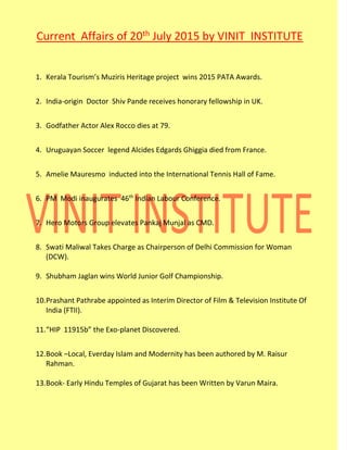 Current Affairs of 20th July 2015 by VINIT INSTITUTE
1. Kerala Tourism’s Muziris Heritage project wins 2015 PATA Awards.
2. India-origin Doctor Shiv Pande receives honorary fellowship in UK.
3. Godfather Actor Alex Rocco dies at 79.
4. Uruguayan Soccer legend Alcides Edgards Ghiggia died from France.
5. Amelie Mauresmo inducted into the International Tennis Hall of Fame.
6. PM Modi inaugurates 46th
Indian Labour Conference.
7. Hero Motors Group elevates Pankaj Munjal as CMD.
8. Swati Maliwal Takes Charge as Chairperson of Delhi Commission for Woman
(DCW).
9. Shubham Jaglan wins World Junior Golf Championship.
10.Prashant Pathrabe appointed as Interim Director of Film & Television Institute Of
India (FTII).
11.“HIP 11915b” the Exo-planet Discovered.
12.Book –Local, Everday Islam and Modernity has been authored by M. Raisur
Rahman.
13.Book- Early Hindu Temples of Gujarat has been Written by Varun Maira.
 