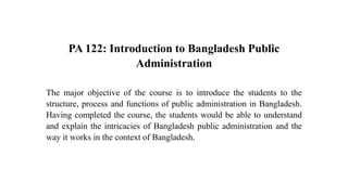 PA 122: Introduction to Bangladesh Public
Administration
The major objective of the course is to introduce the students to the
structure, process and functions of public administration in Bangladesh.
Having completed the course, the students would be able to understand
and explain the intricacies of Bangladesh public administration and the
way it works in the context of Bangladesh.
 