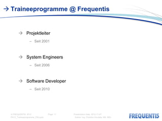  Traineeprogramme @ Frequentis


         Projektleiter
                   – Seit 2001



         System Engineers
                   – Seit 2006



         Software Developer
                   – Seit 2010




  © FREQUENTIS 2012                Page: 11   Presentation Date: 2012-11-07
  PA12_Traineeprogramme_CKo.pptx               Author: Ing. Christian Koudela, MA, MSc
 