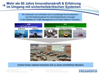 Mehr als 60 Jahre Innovationskraft & Erfahrung
 im Umgang mit sicherheitskritischen Systemen

                        Wir entwickeln und vertreiben hoch zuverlässige Kommunikations-
                            und Informationssysteme für sicherheitskritische Lösungen
                      in den Märkten Air Traffic Management und Public Safety & Transport.

                                ATM                                            PST
                      Air Traffic Management                         Public Safety & Transport
                   ATM Civil           Defence     Public Safety          Public Transport       Maritime




                  Control Center weltweit entwickeln sich zu einem einheitlichen Standard.

  © FREQUENTIS 2012                Page: 2        Presentation Date: 2012-11-07
  PA12_Traineeprogramme_CKo.pptx                   Author: Ing. Christian Koudela, MA, MSc
 