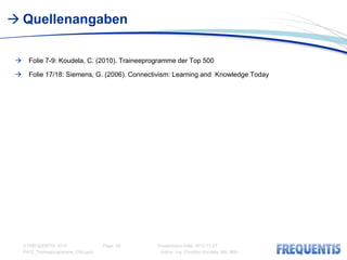  Quellenangaben

      Folie 7-9: Koudela, C. (2010). Traineeprogramme der Top 500

      Folie 17/18: Siemens, G. (2006). Connectivism: Learning and Knowledge Today




     © FREQUENTIS 2012                Page: 20   Presentation Date: 2012-11-07
     PA12_Traineeprogramme_CKo.pptx               Author: Ing. Christian Koudela, MA, MSc
 