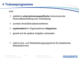  Traineeprogramme

        sind

         etablierte unternehmensspezifische Instrumente der
          Personalbeschaffung und -entwicklung

         zumeist (Hoch)SchulabsolventInnen

         systematisch in Organisationen integrieren

         gezielt auf die spätere Aufgabe vorbereiten



         interne Aus- und Weiterbildungsprogramme für bestehende
          MitarbeiterInnen



  © FREQUENTIS 2012                Page: 6   Presentation Date: 2012-11-07
  PA12_Traineeprogramme_CKo.pptx              Author: Ing. Christian Koudela, MA, MSc
 