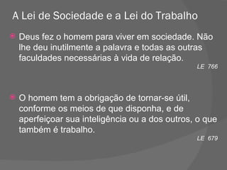 A Lei de Sociedade e a Lei do Trabalho  Deus fez o homem para viver em sociedade. Não lhe deu inutilmente a palavra e todas as outras faculdades necessárias à vida de relação. LE  766 O homem tem a obrigação de tornar-se útil, conforme os meios de que disponha, e de aperfeiçoar sua inteligência ou a dos outros, o que também é trabalho. LE  679 