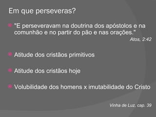 Em que perseveras? "E perseveravam na doutrina dos apóstolos e na comunhão e no partir do pão e nas orações."  Atos, 2:42 Atitude dos cristãos primitivos Atitude dos cristãos hoje Volubilidade dos homens x imutabilidade do Cristo Vinha de Luz, cap. 39 