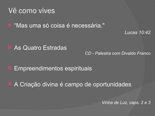 Vê como vives “ Mas uma só coisa é necessária."  Lucas 10:42 As Quatro Estradas CD - Palestra com Divaldo Franco Empreendimentos espirituais A Criação divina é campo de oportunidades Vinha de Luz, caps. 2 e 3 