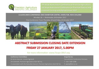 ABSTRACT SUBMISSION CLOSING DATE EXTENSION
FRIDAY 27 JANUARY 2017, 5.00PM
7th Asian-Australasian Conference on Precision Agriculture,
1st Asian-Australasian Conference on Precision Pasture and
Livestock Farming and Digital-Farmer 2017
CLAUDELANDS CONFERENCE AND EXHIBITION CENTRE, HAMILTON, NEW ZEALAND
Monday 16 — Wednesday 18 October 2017
Post Conference Tours Thursday 19 and Friday 20 October 2017
Enquiries to:
ForumPoint2 Conference Partners
T: +64 7 838 1098
E: paula@fp2.co.nz
Conference CommiƩee:
Dr Armin Werner, Lincoln Agritech
Jim Grennell, Precision Agriculture Assn NZ Inc.
In associaƟon with the ExecuƟve Council, Precision Agriculture Assn NZ Inc.
For more informaƟon: www.7acpa-2017.org
 