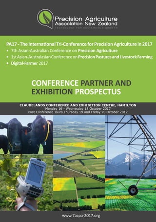 PA17-TheInternationalTri-ConferenceforPrecisionAgriculturein2017
•	 7th Asian-Australian Conference on Precision Agriculture
•	 1stAsian-AustralasianConferenceonPrecisionPasturesandLivestockFarming
•	 Digital-Farmer 2017
CONFERENCE PARTNER AND
EXHIBITION PROSPECTUS
CLAUDELANDS CONFERENCE AND EXHIBITION CENTRE, HAMILTON
Monday 16 - Wednesday 18 October 2017
Post Conference Tours Thursday 19 and Friday 20 October 2017
www.7acpa-2017.org
 