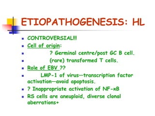 ETIOPATHOGENESIS: HL
 CONTROVERSIAL!!!
 Cell of origin:
 ? Germinal centre/post GC B cell.
 (rare) transformed T cells.
 Role of EBV ??
 LMP-1 of virus—transcription factor
activation—avoid apoptosis.
 ? Inappropriate activation of NF-κB
 RS cells are aneuploid, diverse clonal
aberrations+
 