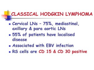 CLASSICAL HODGKIN LYMPHOMA
 Cervical LNs – 75%, mediastinal,
axillary & para aortic LNs
 55% of patients have localised
disease
 Associated with EBV infection
 RS cells are CD 15 & CD 30 positive
 