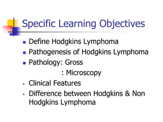 Specific Learning Objectives
 Define Hodgkins Lymphoma
 Pathogenesis of Hodgkins Lymphoma
 Pathology: Gross
: Microscopy
 Clinical Features
 Difference between Hodgkins & Non
Hodgkins Lymphoma
 
