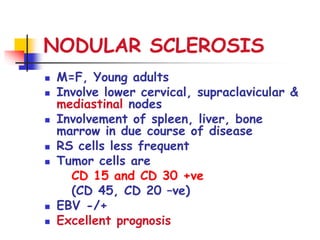 NODULAR SCLEROSIS
 M=F, Young adults
 Involve lower cervical, supraclavicular &
mediastinal nodes
 Involvement of spleen, liver, bone
marrow in due course of disease
 RS cells less frequent
 Tumor cells are
CD 15 and CD 30 +ve
(CD 45, CD 20 –ve)
 EBV -/+
 Excellent prognosis
 