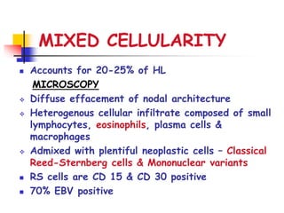 MIXED CELLULARITY
 Accounts for 20-25% of HL
MICROSCOPY
 Diffuse effacement of nodal architecture
 Heterogenous cellular infiltrate composed of small
lymphocytes, eosinophils, plasma cells &
macrophages
 Admixed with plentiful neoplastic cells – Classical
Reed-Sternberg cells & Mononuclear variants
 RS cells are CD 15 & CD 30 positive
 70% EBV positive
 