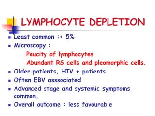 LYMPHOCYTE DEPLETION
 Least common :< 5%
 Microscopy :
Paucity of lymphocytes
Abundant RS cells and pleomorphic cells.
 Older patients, HIV + patients
 Often EBV asssociated
 Advanced stage and systemic symptoms
common.
 Overall outcome : less favourable
 