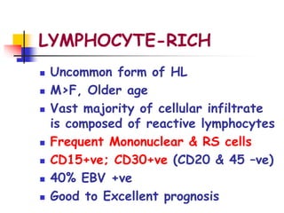 LYMPHOCYTE-RICH
 Uncommon form of HL
 M>F, Older age
 Vast majority of cellular infiltrate
is composed of reactive lymphocytes
 Frequent Mononuclear & RS cells
 CD15+ve; CD30+ve (CD20 & 45 –ve)
 40% EBV +ve
 Good to Excellent prognosis
 