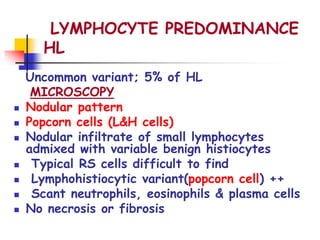 LYMPHOCYTE PREDOMINANCE
HL
Uncommon variant; 5% of HL
MICROSCOPY
 Nodular pattern
 Popcorn cells (L&H cells)
 Nodular infiltrate of small lymphocytes
admixed with variable benign histiocytes
 Typical RS cells difficult to find
 Lymphohistiocytic variant(popcorn cell) ++
 Scant neutrophils, eosinophils & plasma cells
 No necrosis or fibrosis
 