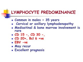 LYMPHOCYTE PREDOMINANCE
 Common in males < 35 years
 Cervical or axillary lymphadenopathy
 Mediastinal & bone marrow involvement is
rare
 CD 15 -, CD 30 -,
 CD 20+, Bcl 6 +ve
 EBV -ve
 May recur
 Excellent prognosis
 