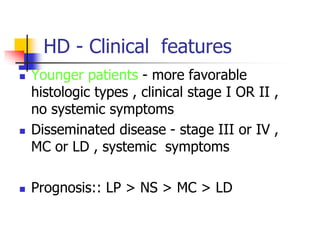 HD - Clinical features
 Younger patients - more favorable
histologic types , clinical stage I OR II ,
no systemic symptoms
 Disseminated disease - stage III or IV ,
MC or LD , systemic symptoms
 Prognosis:: LP > NS > MC > LD
 