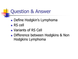 Question & Answer
 Define Hodgkin's Lymphoma
 RS cell
 Variants of RS Cell
 Difference between Hodgkins & Non
Hodgkins Lymphoma
 