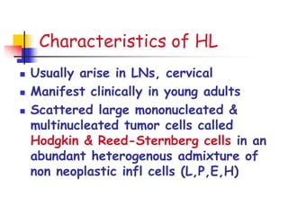 Characteristics of HL
 Usually arise in LNs, cervical
 Manifest clinically in young adults
 Scattered large mononucleated &
multinucleated tumor cells called
Hodgkin & Reed-Sternberg cells in an
abundant heterogenous admixture of
non neoplastic infl cells (L,P,E,H)
 