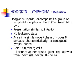 HODGKIN LYMPHOMA - Definition
Hodgkin’s Disease encompasses a group of
lymphoid neoplasms that differ from NHL
by :
 Presentation similar to infection
 No leukemic state
 Arise in a single node / chain of nodes &
spreads characteristically to contiguous
lymph nodes
 Reid - Sternberg cells
(distinctive neoplastic giant cell derived
from germinal center B - cells),
 