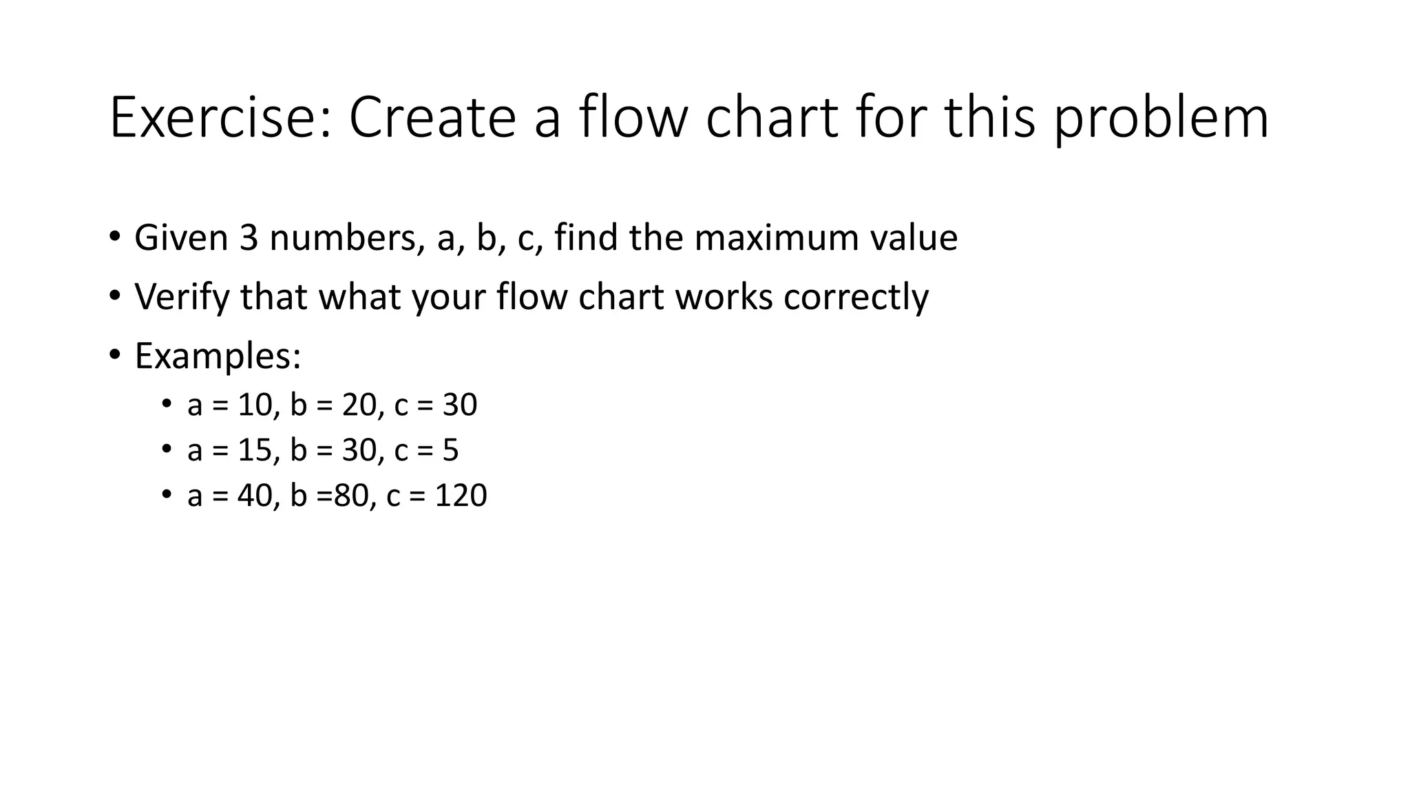 Exercise: Create a flow chart for this problem
• Given 3 numbers, a, b, c, find the maximum value
• Verify that what your flow chart works correctly
• Examples:
• a = 10, b = 20, c = 30
• a = 15, b = 30, c = 5
• a = 40, b =80, c = 120
 