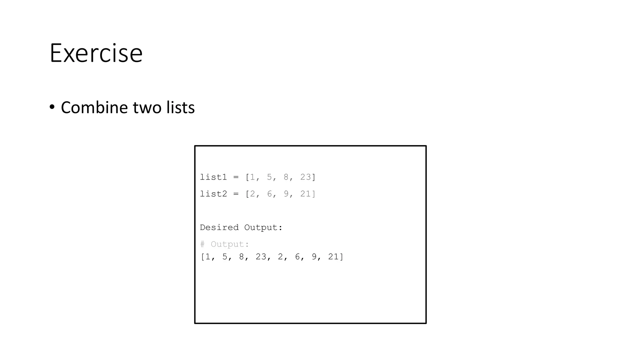 Exercise
• Combine two lists
list1 = [1, 5, 8, 23]
list2 = [2, 6, 9, 21]
Desired Output:
# Output:
[1, 5, 8, 23, 2, 6, 9, 21]
 