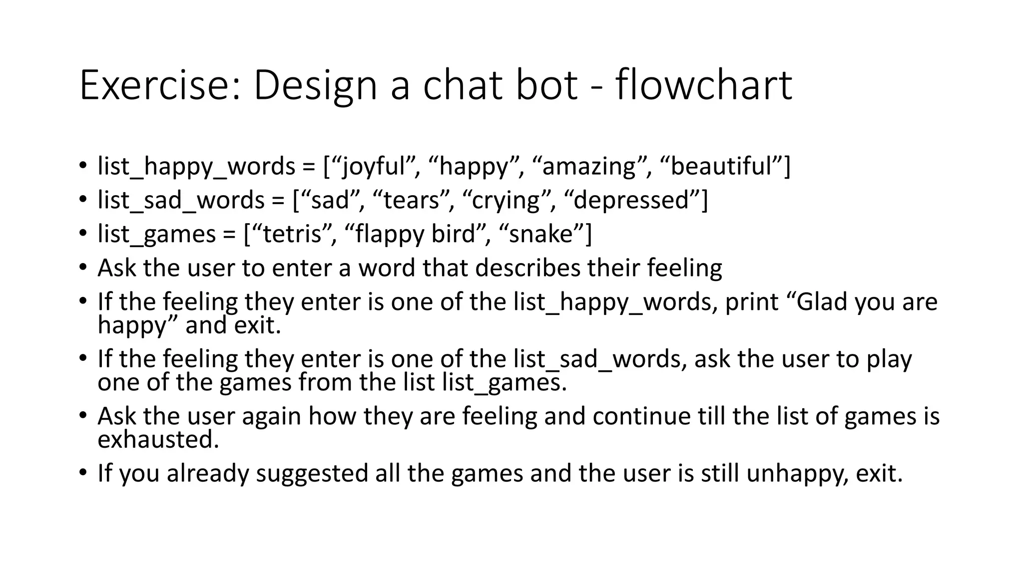 Exercise: Design a chat bot - flowchart
• list_happy_words = [“joyful”, “happy”, “amazing”, “beautiful”]
• list_sad_words = [“sad”, “tears”, “crying”, “depressed”]
• list_games = [“tetris”, “flappy bird”, “snake”]
• Ask the user to enter a word that describes their feeling
• If the feeling they enter is one of the list_happy_words, print “Glad you are
happy” and exit.
• If the feeling they enter is one of the list_sad_words, ask the user to play
one of the games from the list list_games.
• Ask the user again how they are feeling and continue till the list of games is
exhausted.
• If you already suggested all the games and the user is still unhappy, exit.
 