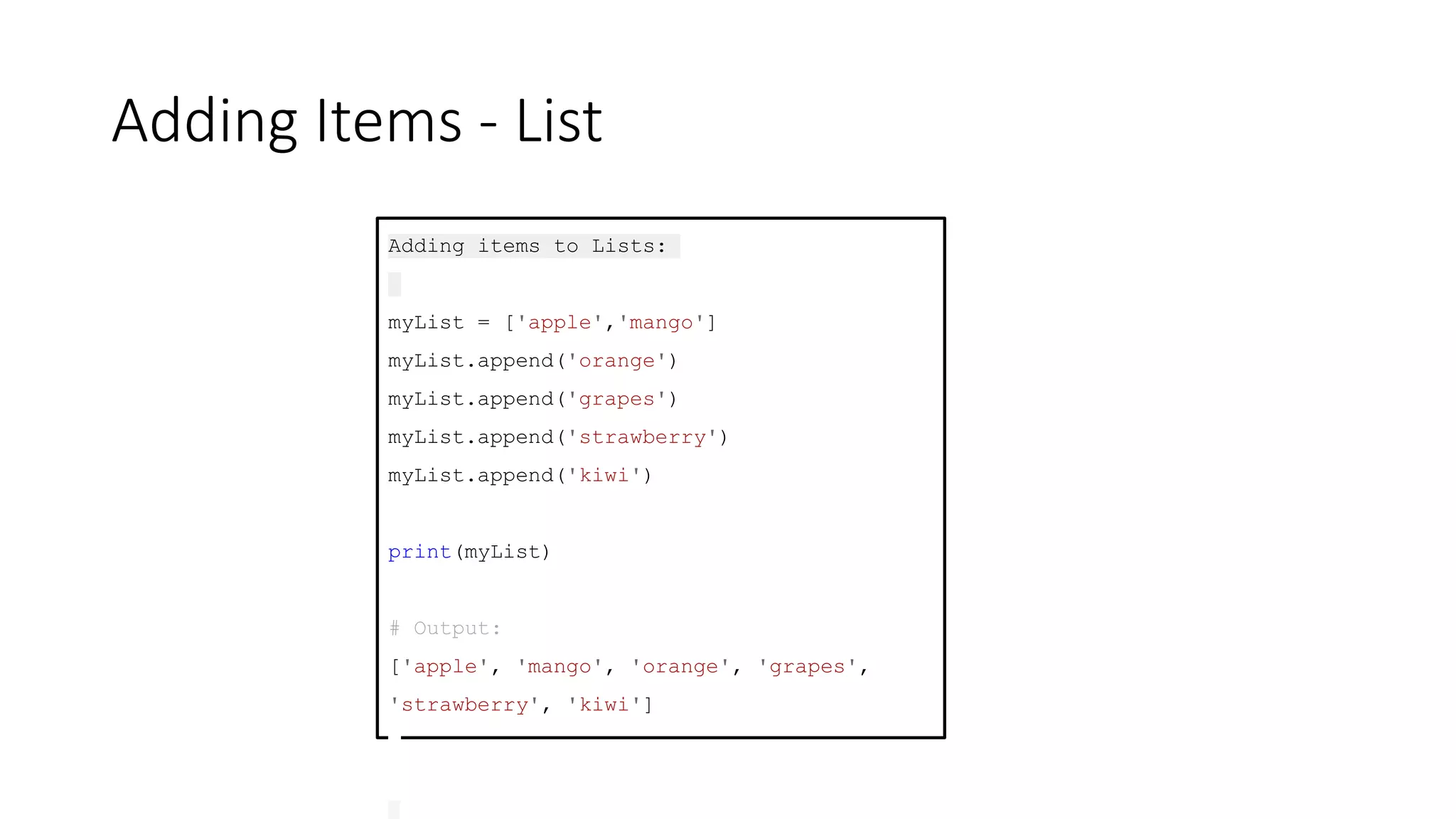 Adding Items - List
Adding items to Lists:
myList = ['apple','mango']
myList.append('orange')
myList.append('grapes')
myList.append('strawberry')
myList.append('kiwi')
print(myList)
# Output:
['apple', 'mango', 'orange', 'grapes',
'strawberry', 'kiwi']
 