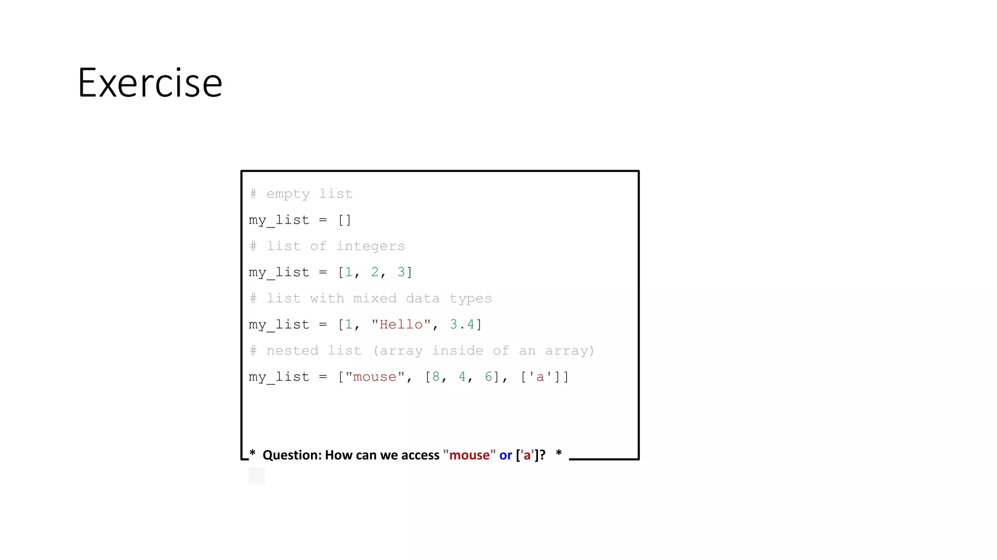 Exercise
# empty list
my_list = []
# list of integers
my_list = [1, 2, 3]
# list with mixed data types
my_list = [1, "Hello", 3.4]
# nested list (array inside of an array)
my_list = ["mouse", [8, 4, 6], ['a']]
* Question: How can we access "mouse" or ['a']? *
 