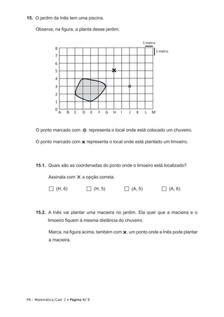 15.  O jardim da Inês tem uma piscina.

     Observa, na figura, a planta desse jardim.

                                                                          1 metro
                8
                                                                                    1 metro
                7
                6
                5
                4
                3
                2
                1
                0
                    A   B   C     D    E   F      G   H   I     J   K      L   M



     O ponto marcado com               representa o local onde está colocado um chuveiro.

     O ponto marcado com × representa o local onde está plantado um limoeiro.




     15.1.  Quais são as coordenadas do ponto onde o limoeiro está localizado?

            Assinala com        × a opção correta.
              (H, 6)                   (H, 5)                 (A, 5)                  (A, 6)


     15.2.  A Inês vai plantar uma macieira no jardim. Ela quer que a macieira e o
            limoeiro fiquem à mesma distância do chuveiro.

            Marca, na figura acima, também com ×, um ponto onde a Inês pode plantar
            a macieira.




PA – Matemática/Cad. 2 • Página 4/ 8
 