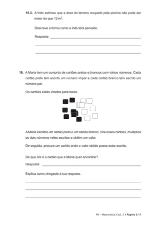 15.3.  A Inês estimou que a área do terreno ocupado pela piscina não pode ser
          maior do que 12 m 2.

          Descreve a forma como a Inês terá pensado.

          Resposta: ________________________________________________________

          _________________________________________________________________

          _________________________________________________________________




16.  A Maria tem um conjunto de cartões pretos e brancos com vários números. Cada
    cartão preto tem escrito um número ímpar e cada cartão branco tem escrito um
    número par.

    Os cartões estão virados para baixo.




    A Maria escolhe um cartão preto e um cartão branco. Vira esses cartões, multiplica
    os dois números neles escritos e obtém um valor.

    De seguida, procura um cartão onde o valor obtido possa estar escrito.


    De que cor é o cartão que a Maria quer encontrar?

    Resposta: _____________________________________________________________

    Explica como chegaste à tua resposta.

    _______________________________________________________________________

    _______________________________________________________________________

    _______________________________________________________________________




                                                      PA – Matemática/Cad. 2 • Página 5/ 8
 