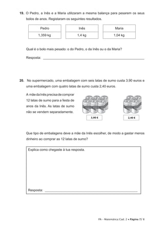 19.  O Pedro, a Inês e a Maria utilizaram a mesma balança para pesarem os seus
    bolos de anos. Registaram os seguintes resultados.

             Pedro                      Inês                    Maria

           1,359 kg                    1,4 kg                 1,04 kg



    Qual é o bolo mais pesado: o do Pedro, o da Inês ou o da Maria?

    Resposta: _____________________________________________________________




20.  No supermercado, uma embalagem com seis latas de sumo custa 3,90 euros e
    uma embalagem com quatro latas de sumo custa 2,40 euros.

    A mãe da Inês precisa de comprar
    12 latas de sumo para a festa de
    anos da Inês. As latas de sumo
    não se vendem separadamente.




    Que tipo de embalagens deve a mãe da Inês escolher, de modo a gastar menos
    dinheiro ao comprar as 12 latas de sumo?


     Explica como chegaste à tua resposta.




     Resposta: ________________________________________________________




                                                   PA – Matemática/Cad. 2 • Página 7/ 8
 