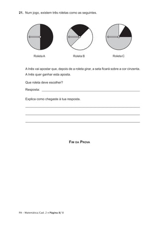 21. Num jogo, existem três roletas como as seguintes.




           Roleta A                      Roleta B                    Roleta C



     A Inês vai apostar que, depois de a roleta girar, a seta ficará sobre a cor cinzenta.
     A Inês quer ganhar esta aposta.

     Que roleta deve escolher?

     Resposta: ____________________________________________________________

     Explica como chegaste à tua resposta.

     ______________________________________________________________________

     ______________________________________________________________________

     ______________________________________________________________________




                                       FIM DA PROVA




PA – Matemática/Cad. 2 • Página 8/ 8
 