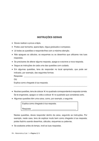 INSTRUÇÕES GERAIS

•   Deves realizar a prova a lápis.
•   Podes usar borracha, apara-lápis, régua graduada e compasso.
•   Lê todas as questões e responde-lhes com a máxima atenção.
•   Não apagues os cálculos, os esquemas ou os desenhos que utilizares nas tuas
  respostas.
•   Se precisares de alterar alguma resposta, apaga-a e escreve a nova resposta.
•   Segue as instruções de cada uma das questões com cuidado.
•   Em algumas questões, tens de responder no local apropriado, que pode ser
  indicado, por exemplo, das seguintes formas:
  Resposta: _______________________________________________________________
  OU
  Explica como chegaste à tua resposta.
  _________________________________________________________________________


                                   × no quadrado correspondente à resposta correta.
•   Noutras questões, tens de colocar
  Se te enganares, apaga-o e volta a colocar × no quadrado que consideras certo.
•   Algumas questões têm uma caixa, como, por exemplo, a seguinte:

             Explica como chegaste à tua resposta.

             Resposta: ____________________________________________


  Nestas questões, deves responder dentro da caixa, seguindo as instruções. Por
  exemplo, neste caso, tens de explicar muito bem como chegaste à tua resposta;
  podes fazê-lo usando desenhos, cálculos, esquemas ou palavras.

•   Se acabares antes do tempo, revê as tuas respostas.


PA – Matemática/Cad. 1 • Página 2/ 8
 