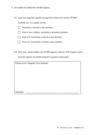 1.  Um estádio de futebol tem 29 860 lugares.




   1.1.  Qual das seguintes opções corresponde à leitura do número 29 860?

       Assinala com   × a opção correta.
       ……Duzentas e noventa e oito centenas.

       …… e nove milhões, oitocentas e sessenta unidades.
         Vinte

       …… mil, novecentas e oitenta e seis dezenas.
         Duas

       …… mil, novecentas e oitenta e seis unidades.
         Duas




   1.2.  Num jogo, nesse estádio, dos 29 860 lugares, estavam 4787 lugares vazios.

       Quantos lugares do estádio estavam ocupados nesse jogo?


    Explica como chegaste à tua resposta.




    Resposta: ________________________________________________________




                                                    PA – Matemática/Cad. 1 • Página 3/ 8
 