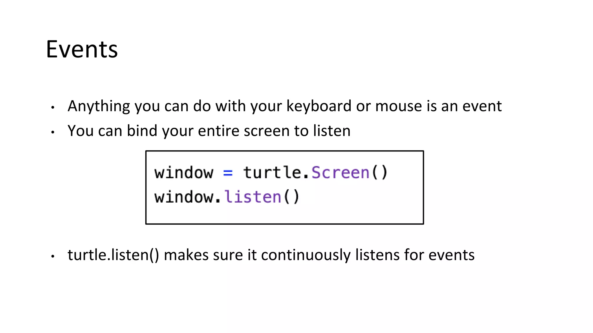 Events
• Anything you can do with your keyboard or mouse is an event
• You can bind your entire screen to listen
• turtle.listen() makes sure it continuously listens for events
 