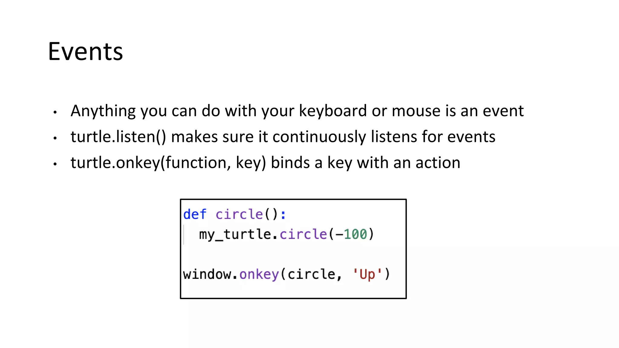 Events
• Anything you can do with your keyboard or mouse is an event
• turtle.listen() makes sure it continuously listens for events
• turtle.onkey(function, key) binds a key with an action
 