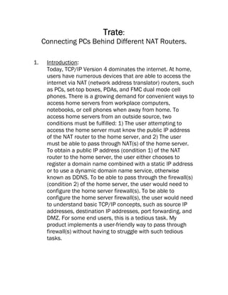 Trate:
     Connecting PCs Behind Different NAT Routers.

1.    Introduction:
      Today, TCP/IP Version 4 dominates the internet. At home,
      users have numerous devices that are able to access the
      internet via NAT (network address translator) routers, such
      as PCs, set-top boxes, PDAs, and FMC dual mode cell
      phones. There is a growing demand for convenient ways to
      access home servers from workplace computers,
      notebooks, or cell phones when away from home. To
      access home servers from an outside source, two
      conditions must be fulfilled: 1) The user attempting to
      access the home server must know the public IP address
      of the NAT router to the home server, and 2) The user
      must be able to pass through NAT(s) of the home server.
      To obtain a public IP address (condition 1) of the NAT
      router to the home server, the user either chooses to
      register a domain name combined with a static IP address
      or to use a dynamic domain name service, otherwise
      known as DDNS. To be able to pass through the firewall(s)
      (condition 2) of the home server, the user would need to
      configure the home server firewall(s). To be able to
      configure the home server firewall(s), the user would need
      to understand basic TCP/IP concepts, such as source IP
      addresses, destination IP addresses, port forwarding, and
      DMZ. For some end users, this is a tedious task. My
      product implements a user-friendly way to pass through
      firewall(s) without having to struggle with such tedious
      tasks.