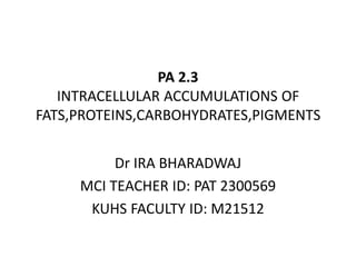 PA 2.3
INTRACELLULAR ACCUMULATIONS OF
FATS,PROTEINS,CARBOHYDRATES,PIGMENTS
Dr IRA BHARADWAJ
MCI TEACHER ID: PAT 2300569
KUHS FACULTY ID: M21512
 