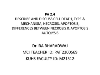 PA 2.4
DESCRIBE AND DISCUSS CELL DEATH, TYPE &
MECHANISM, NECROSIS, APOPTOSIS,
DIFFERENCES BETWEEN NECROSIS & APOPTOSIS
AUTOLYSIS
Dr IRA BHARADWAJ
MCI TEACHER ID: PAT 2300569
KUHS FACULTY ID: M21512
 