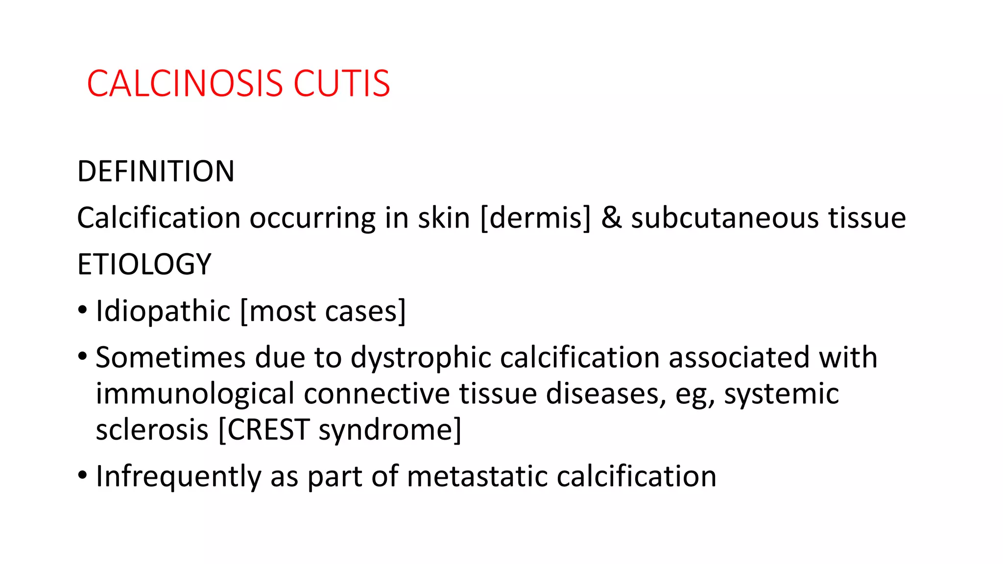CALCINOSIS CUTIS
DEFINITION
Calcification occurring in skin [dermis] & subcutaneous tissue
ETIOLOGY
• Idiopathic [most cases]
• Sometimes due to dystrophic calcification associated with
immunological connective tissue diseases, eg, systemic
sclerosis [CREST syndrome]
• Infrequently as part of metastatic calcification
 